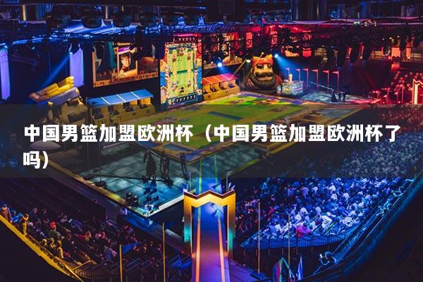 中國男籃加盟歐洲杯（中國男籃加盟歐洲杯了嗎）